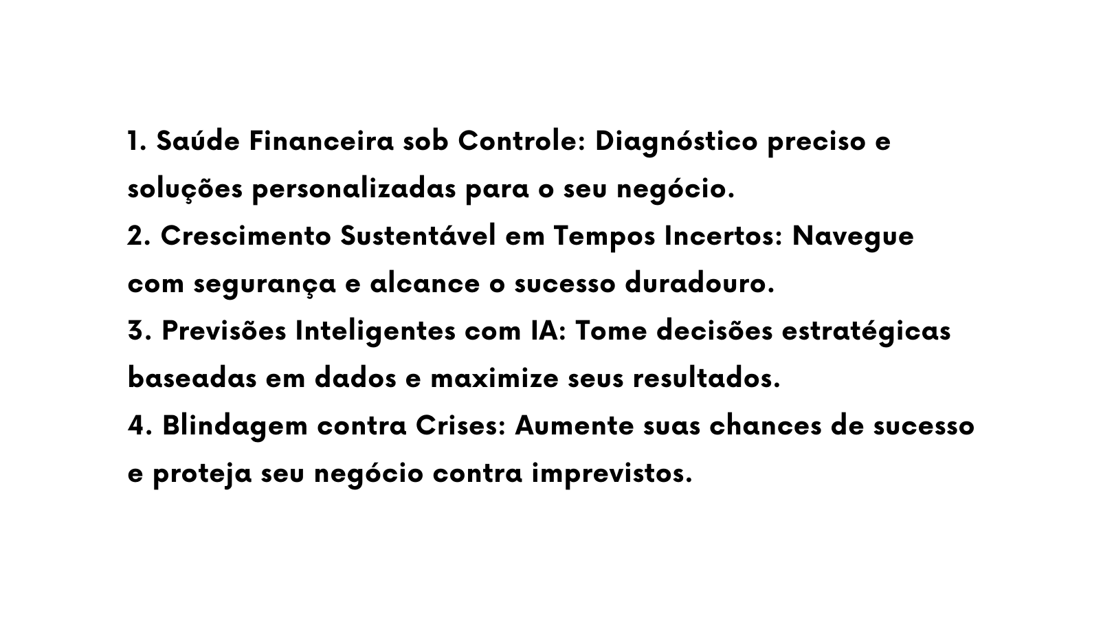 1 Saúde Financeira sob Controle Diagnóstico preciso e soluções personalizadas para o seu negócio 2 Crescimento Sustentável em Tempos Incertos Navegue com segurança e alcance o sucesso duradouro 3 Previsões Inteligentes com IA Tome decisões estratégicas baseadas em dados e maximize seus resultados 4 Blindagem contra Crises Aumente suas chances de sucesso e proteja seu negócio contra imprevistos
